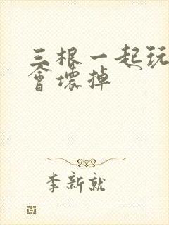 三根一起玩真的会坏掉