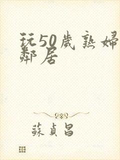 玩50岁熟妇女邻居