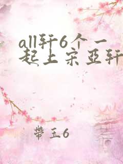 all轩6个一起上宋亚轩