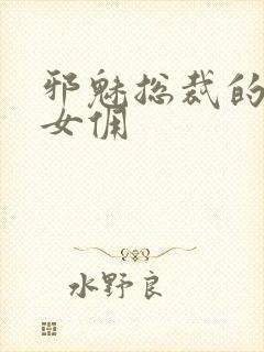 邪魅总裁的妩媚女佣