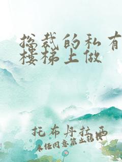 总裁的私有宝贝楼梯上做