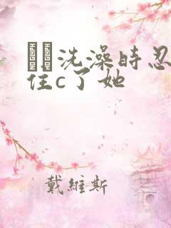 妺妺洗澡时忍不住c了她