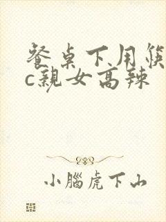 餐桌下用筷子狂c亲女高辣