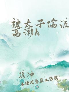 被太子伦流澡到高潮h