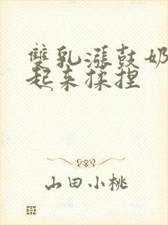 双乳涨鼓奶头翘起来揉捏