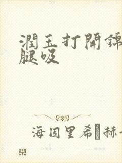 润玉打开锦觅的腿吸