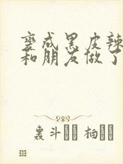 变成黑皮辣妹后和朋友做了无增删翻译接档