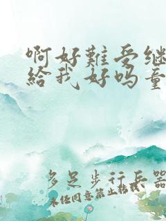 啊好难受继续再给我好吗童声版