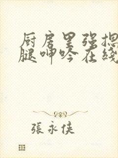 厨房里强摁做开腿呻吟在线观看