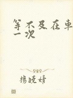 等不及在车里做一次