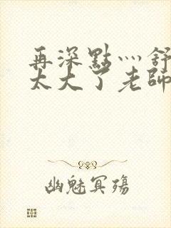 再深点灬舒服灬太大了老师