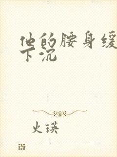 他的腰身缓慢的下沉