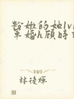 粉嫩的她1v1军婚h顾时视频