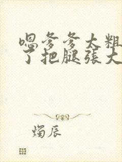 嗯爹爹太粗太长了把腿张大点