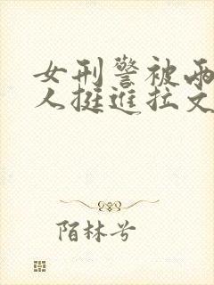 女刑警被两个黑人挺进拉文