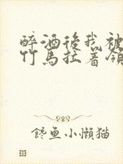 醉酒后我被青梅竹马拉着领证了