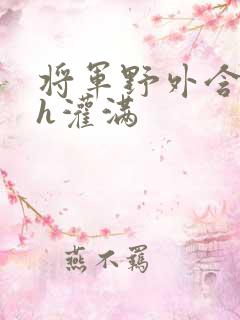 将军野外含公主h灌满