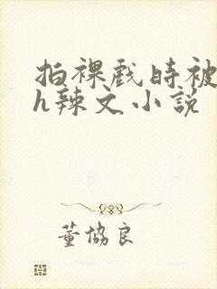 拍裸戏时被c了h辣文小说