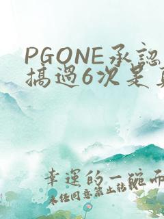 PGONE承认搞过6次是真的吗