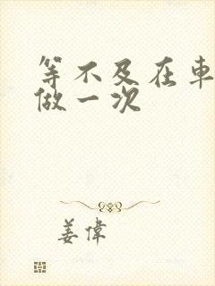 等不及在车里先做一次