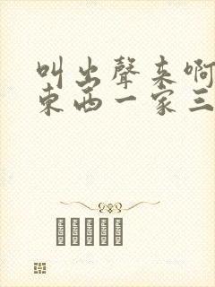 叫出声来啊叫小东西一家三口