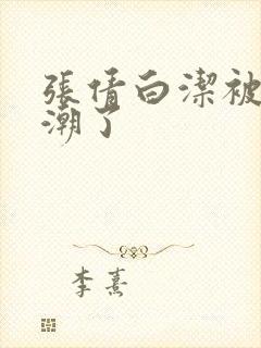 张倩白洁被弄高潮了