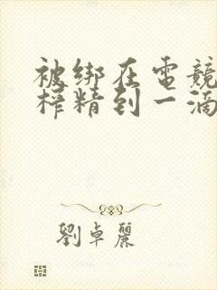 被绑在电竞椅上榨精到一滴不剩