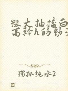 粗大抽搐白浊h高干h的动漫