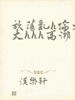 放荡乱h伦文粗大hhh高潮