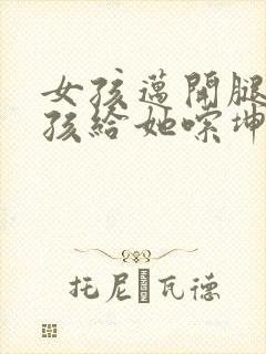 女孩迈开腿让男孩给她嗦坤巴