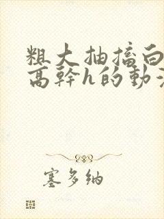 粗大抽搐白浊h高干h的动漫