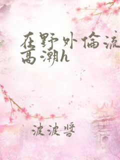 在野外伦流澡到高潮h