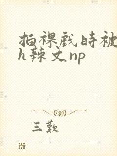 拍裸戏时被c了h辣文np