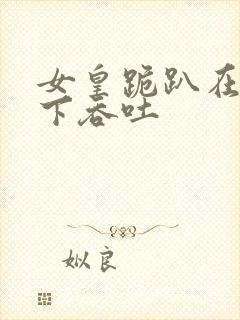 女皇跪趴在龙椅下吞吐