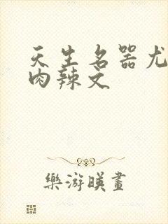 天生名器尤物h肉辣文