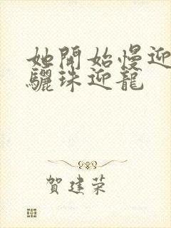 她开始慢迎迎合骊珠迎龙