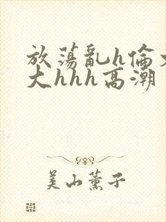 放荡乱h伦文粗大hhh高潮