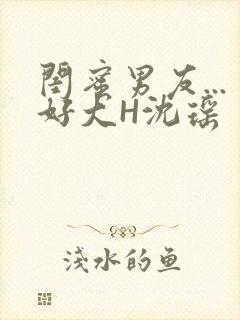 闺蜜男友...好大H沈瑶