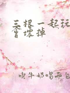 三根一起玩真的会坏掉