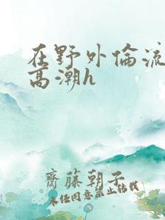 在野外伦流澡到高潮h