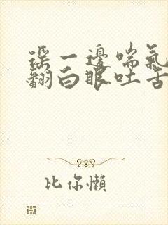 瑶一边喘气一边翻白眼吐舌头