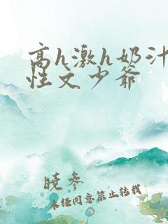 高h激h奶汁双性文少爷