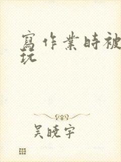 写作业时被爹地玩