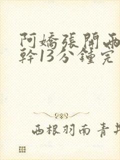 阿娇张开两腿实干13分钟完整版