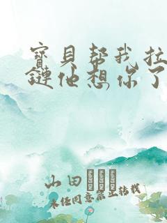 宝贝帮我拉开拉链他想你了