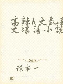 高辣h文乱乳h文浪荡小说苏卿