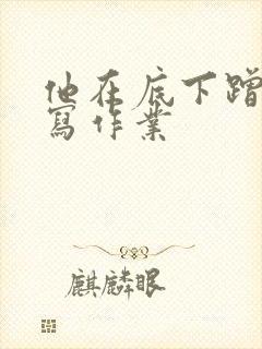 他在底下蹭我在写作业