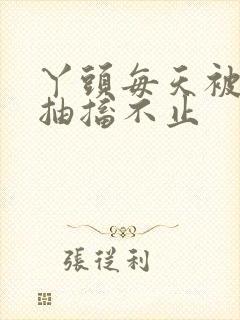 丫头每天被弄的抽搐不止