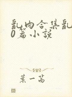 乱肉合集乱500篇小说