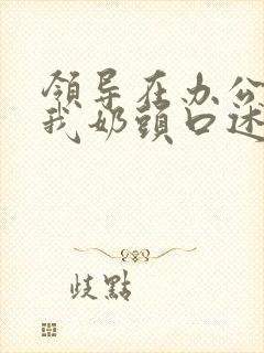 领导在办公室含我奶头口述